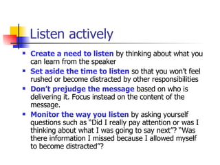 Listen actively Create a need to listen  by thinking about what you can learn from the speaker Set aside the time to listen  so that you won’t feel rushed or become distracted by other responsibilities Don’t prejudge the message  based on who is delivering it. Focus instead on the content of the message. Monitor the way you listen  by asking yourself questions such as “Did I really pay attention or was I thinking about what I was going to say next”? “Was there information I missed because I allowed myself to become distracted”?  