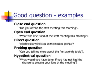 Good question - examples Close end question “ Did you attend the staff meeting this morning”? Open end question  “ What was discussed at the staff meeting this morning”? Direct question “ Which topics were listed on the meeting agenda”? Probing question “ Can you tell me more about the first agenda topic”?.  Hypothetical question “ What would you have done, if you had not had the chance to present your idea at the meeting”? 