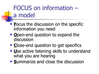 FOCUS on information –  a model  F ocus the discussion on the specific information you need O pen-end question to expand the discussion C lose-end question to get specifics U se   active listening skills to understand what you are hearing S ummarize and close the discussion 