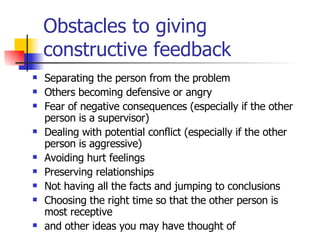 Obstacles to giving constructive feedback Separating the person from the problem Others becoming defensive or angry Fear of negative consequences (especially if the other person is a supervisor) Dealing with potential conflict (especially if the other person is aggressive) Avoiding hurt feelings Preserving relationships Not having all the facts and jumping to conclusions Choosing the right time so that the other person is most receptive and other ideas you may have thought of 