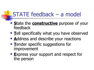 STATE feedback – a model S tate the  constructive  purpose of your feedback T ell specifically what you have observed A ddress and describe your reactions T ender specific suggestions for improvement E xpress your support and respect for the person 