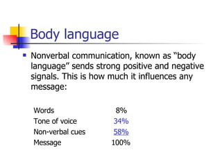 Body language Nonverbal communication, known as “body language” sends strong positive and negative signals. This is how much it influences any message: Words     8% Tone of voice     34% Non-verbal cues     58% Message 100% 