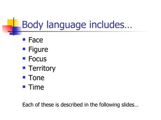 Body language includes… Face Figure Focus Territory  Tone  Time Each of these is described in the following slides… 