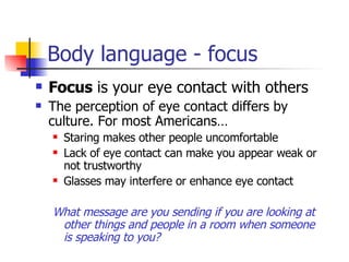 Body language - focus Focus  is your eye contact with others The perception of eye contact differs by culture. For most Americans… Staring makes other people uncomfortable Lack of eye contact can make you appear weak or not trustworthy Glasses may interfere or enhance eye contact What message are you sending if you are looking at other things and people in a room when someone is speaking to you? 