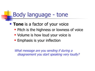 Body language - tone Tone  is a factor of your voice Pitch is the highness or lowness of voice Volume is how loud your voice is Emphasis is your inflection  What message are you sending if during a disagreement you start speaking very loudly? 