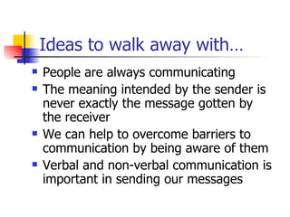 Ideas to walk away with… People are always communicating The meaning intended by the sender is never exactly the message gotten by the receiver We can help to overcome barriers to communication by being aware of them Verbal and non-verbal communication is important in sending our messages 