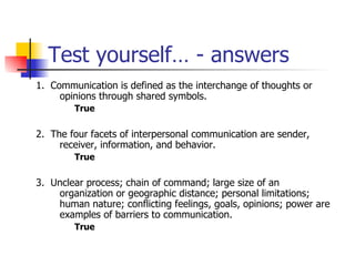 Test yourself… - answers 1.  Communication is defined as the interchange of thoughts or opinions through shared symbols.  True 2.  The four facets of interpersonal communication are sender, receiver, information, and behavior.  True 3.  Unclear process; chain of command; large size of an organization or geographic distance; personal limitations; human nature; conflicting feelings, goals, opinions; power are examples of barriers to communication. True 