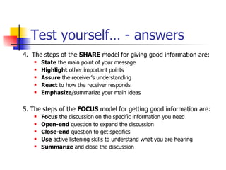 Test yourself… - answers 4.   The steps of the  SHARE  model for giving good information are: State  the main point of your message  Highlight  other important points  Assure  the receiver’s understanding  React  to how the receiver responds  Emphasize /summarize your main ideas 5. The steps of the  FOCUS  model for getting good information are: Focus  the discussion on the specific information you need Open-end  question to expand the discussion Close-end  question to get specifics Use  active listening skills to understand what you are hearing Summarize  and close the discussion 