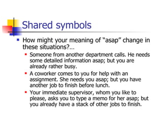 Shared symbols How might your meaning of “asap” change in these situations?… Someone from another department calls. He needs some detailed information asap; but you are already rather busy. A coworker comes to you for help with an assignment. She needs you asap; but you have another job to finish before lunch. Your immediate supervisor, whom you like to please, asks you to type a memo for her asap; but you already have a stack of other jobs to finish. 