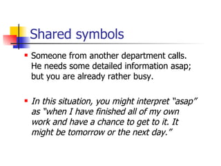 Shared symbols Someone from another department calls. He needs some detailed information asap; but you are already rather busy. In this situation, you might interpret “asap” as “when I have finished all of my own work and have a chance to get to it. It might be tomorrow or the next day.” 