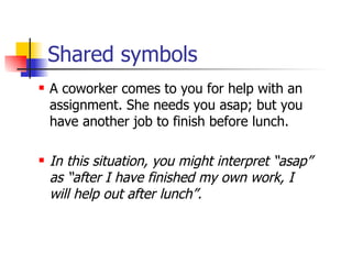 Shared symbols A coworker comes to you for help with an assignment. She needs you asap; but you have another job to finish before lunch. In this situation, you might interpret “asap” as “after I have finished my own work, I will help out after lunch”. 