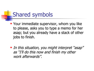Shared symbols Your immediate supervisor, whom you like to please, asks you to type a memo for her asap; but you already have a stack of other jobs to finish. In this situation, you might interpret “asap” as “I’ll do this now and finish my other work afterwards”. 