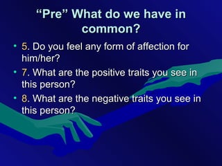 ““Pre” What do we have inPre” What do we have in
common?common?
• 55. Do you feel any form of affection for. Do you feel any form of affection for
him/her?him/her?
• 77. What are the positive traits you see in. What are the positive traits you see in
this person?this person?
• 88. What are the negative traits you see in. What are the negative traits you see in
this person?this person?
 
