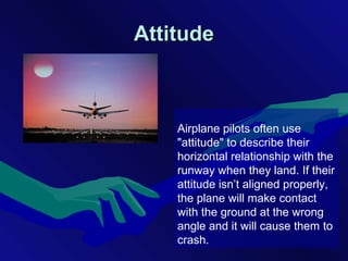 AttitudeAttitude
Airplane pilots often use
"attitude" to describe their
horizontal relationship with the
runway when they land. If their
attitude isn’t aligned properly,
the plane will make contact
with the ground at the wrong
angle and it will cause them to
crash.
 