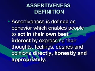 ASSERTIVENESSASSERTIVENESS
DEFINITIONDEFINITION
• Assertiveness is defined asAssertiveness is defined as
behavior which enables peoplebehavior which enables people
toto actact in their own bestin their own best
interestinterest by expressing theirby expressing their
thoughts, feelings, desires andthoughts, feelings, desires and
opinionsopinions directly, honestly anddirectly, honestly and
appropriatelyappropriately..
 