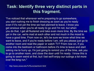 Task: Identify three very distinct parts inTask: Identify three very distinct parts in
this fragment.this fragment.
"I've noticed that whenever we're preparing to go somewhere,"I've noticed that whenever we're preparing to go somewhere,
you start rushing me to finish dressing as soon as you're readyyou start rushing me to finish dressing as soon as you're ready
even if it's not yet the time we had planned to leave. I know youeven if it's not yet the time we had planned to leave. I know you
get anxious when you're all ready to go and I'm not, but whenget anxious when you're all ready to go and I'm not, but when
you do that, I get all flustered and take even more time. By the time weyou do that, I get all flustered and take even more time. By the time we
get in the car, we're mad at each other and not much in the mood toget in the car, we're mad at each other and not much in the mood to
have a good time. From now on, let's be sure we know what time wehave a good time. From now on, let's be sure we know what time we
want to leave, and if you're ready before I am, will you please just go towant to leave, and if you're ready before I am, will you please just go to
another room and read the paper or watch TV? From now on, if youanother room and read the paper or watch TV? From now on, if you
come into the bedroom or bathroom before it's time to leave and startcome into the bedroom or bathroom before it's time to leave and start
asking me to hurry up, I'm just going to remind you of the time, ask youasking me to hurry up, I'm just going to remind you of the time, ask you
to go to another room, and close the door until I'm ready. I know this isto go to another room, and close the door until I'm ready. I know this is
going to seem weird at first, but I bet we'll enjoy our outings a lot moregoing to seem weird at first, but I bet we'll enjoy our outings a lot more
over the long run."over the long run."
• http://www.uiowa.edu/%7Eucs/asertcom.htmlhttp://www.uiowa.edu/%7Eucs/asertcom.html
 