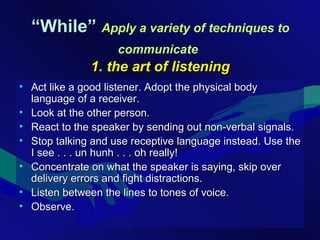 ““While”While” Apply a variety of techniques to
communicate
1. the art of listening1. the art of listening
• Act like a good listener. Adopt the physical bodyAct like a good listener. Adopt the physical body
language of a receiver.language of a receiver.
• Look at the other person.Look at the other person.
• React to the speaker by sending out non-verbal signals.React to the speaker by sending out non-verbal signals.
• Stop talking and use receptive language instead. Use theStop talking and use receptive language instead. Use the
I see . . . un hunh . . . oh really!I see . . . un hunh . . . oh really!
• Concentrate on what the speaker is saying, skip overConcentrate on what the speaker is saying, skip over
delivery errors and fight distractions.delivery errors and fight distractions.
• Listen between the lines to tones of voice.Listen between the lines to tones of voice.
• Observe.Observe.
 