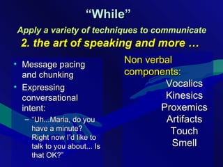• Message pacingMessage pacing
and chunkingand chunking
• ExpressingExpressing
conversationalconversational
intent:intent:
– ““Uh...Maria, do youUh...Maria, do you
have a minute?have a minute?
Right now I’d like toRight now I’d like to
talk to you about... Istalk to you about... Is
that OK?”that OK?”
““While”While”
Apply a variety of techniques to communicate
2. the art of speaking and more …2. the art of speaking and more …
Non verbalNon verbal
components:components:
VocalicsVocalics
KinesicsKinesics
ProxemicsProxemics
ArtifactsArtifacts
TouchTouch
SmellSmell
 