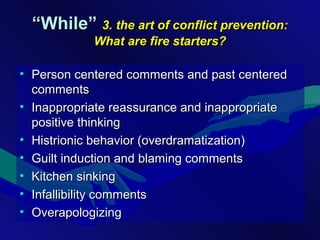 ““While”While” 3. the art of conflict prevention:3. the art of conflict prevention:
What are fire starters?What are fire starters?
• Person centered comments and past centeredPerson centered comments and past centered
commentscomments
• Inappropriate reassurance and inappropriateInappropriate reassurance and inappropriate
positive thinkingpositive thinking
• Histrionic behavior (overdramatization)Histrionic behavior (overdramatization)
• Guilt induction and blaming commentsGuilt induction and blaming comments
• Kitchen sinkingKitchen sinking
• Infallibility commentsInfallibility comments
• OverapologizingOverapologizing
 
