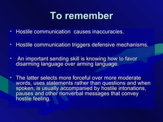 To rememberTo remember
• Hostile communication causes inaccuracies.Hostile communication causes inaccuracies.
• Hostile communication triggers defensive mechanisms.Hostile communication triggers defensive mechanisms.
• An important sending skill is knowing how to favorAn important sending skill is knowing how to favor
disarming language over arming language.disarming language over arming language.
• The latter selects more forceful over more moderateThe latter selects more forceful over more moderate
words, uses statements rather than questions and whenwords, uses statements rather than questions and when
spoken, is usually accompanied by hostile intonations,spoken, is usually accompanied by hostile intonations,
pauses and other nonverbal messages that conveypauses and other nonverbal messages that convey
hostile feeling.hostile feeling.
 
