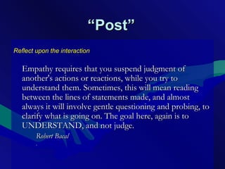 ““Post”Post”
Reflect upon the interaction
Empathy requires that you suspend judgment ofEmpathy requires that you suspend judgment of
another's actions or reactions, while you try toanother's actions or reactions, while you try to
understand them. Sometimes, this will mean readingunderstand them. Sometimes, this will mean reading
between the lines of statements made, and almostbetween the lines of statements made, and almost
always it will involve gentle questioning and probing, toalways it will involve gentle questioning and probing, to
clarify what is going on. The goal here, again is toclarify what is going on. The goal here, again is to
UNDERSTAND, and not judge.UNDERSTAND, and not judge.
Robert BacalRobert Bacal
.
 