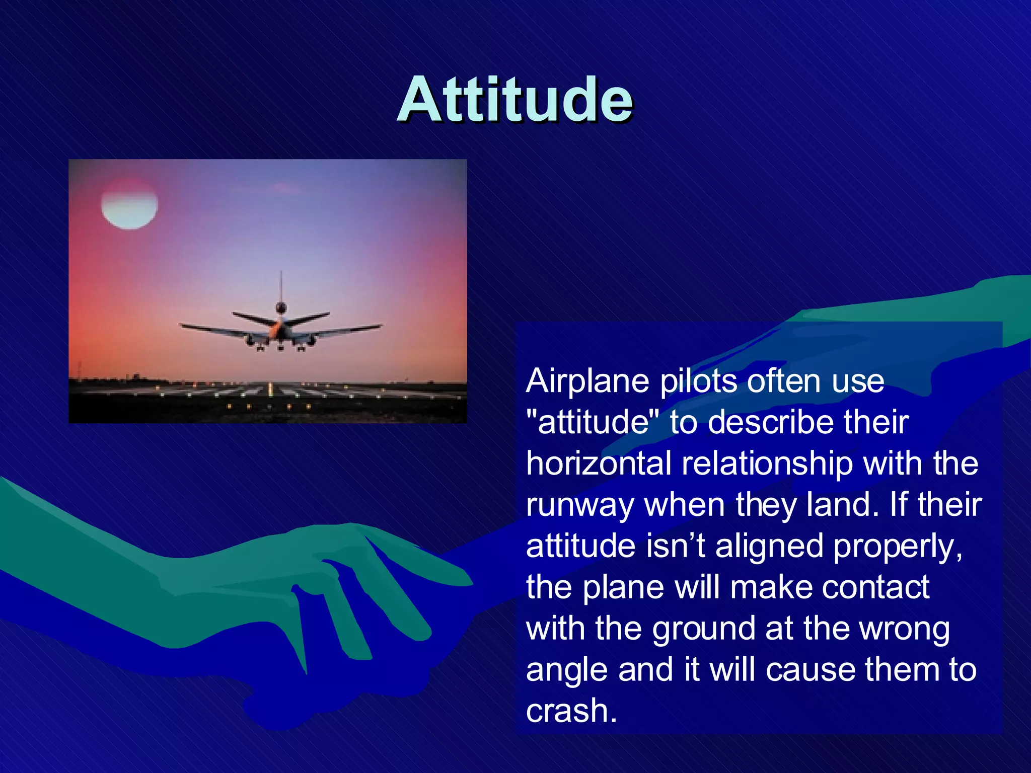 Attitude Airplane pilots often use &quot;attitude&quot; to describe their horizontal relationship with the runway when they land. If their attitude isn’t aligned properly, the plane will make contact with the ground at the wrong angle and it will cause them to crash.   