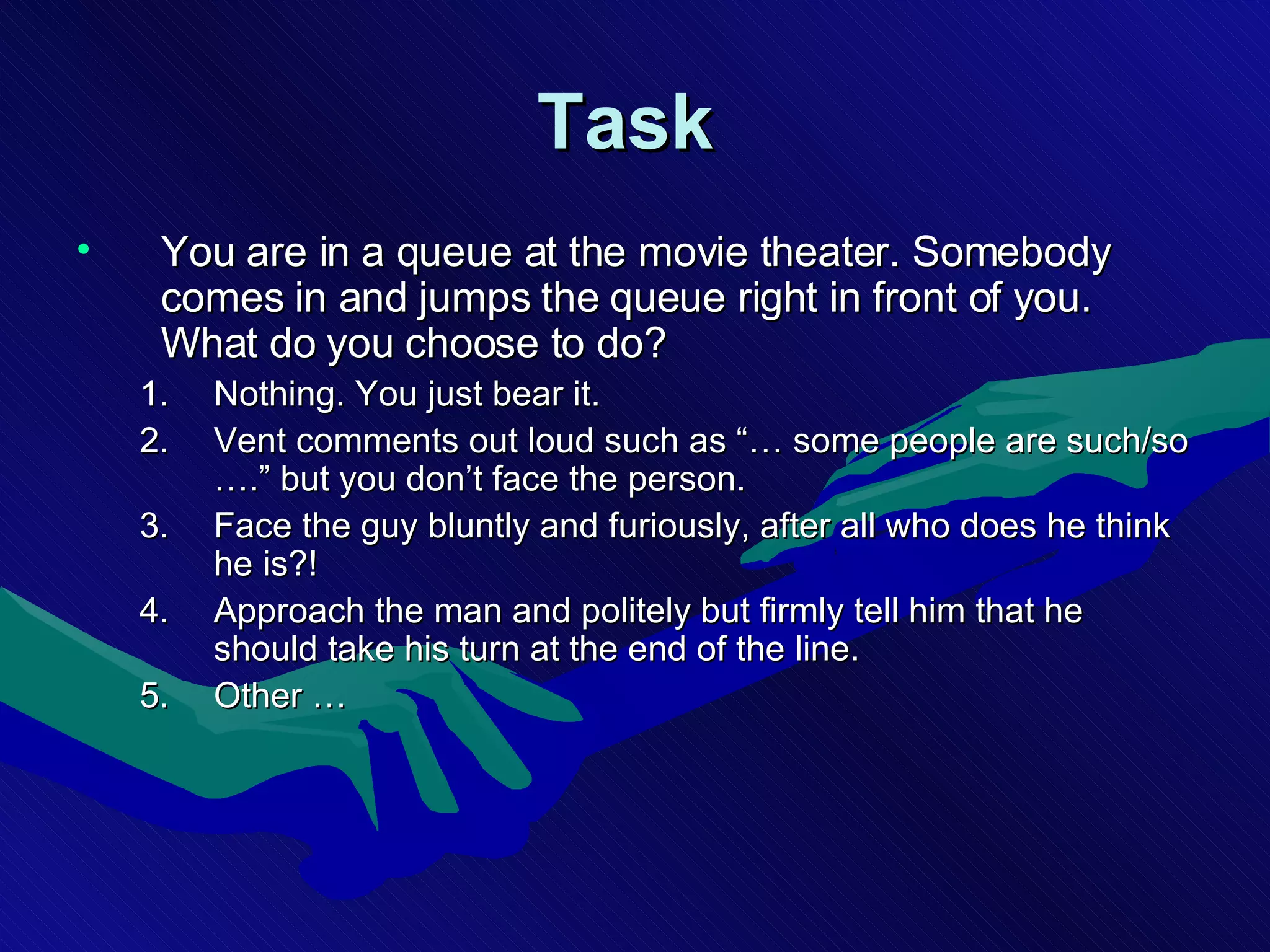 Task   You are in a queue at the movie theater. Somebody comes in and jumps the queue right in front of you. What do you choose to do? Nothing. You just bear it. Vent comments out loud such as “… some people are such/so ….” but you don’t face the person. Face the guy bluntly and furiously, after all who does he think he is?!  Approach the man and politely but firmly tell him that he should take his turn at the end of the line. Other … 