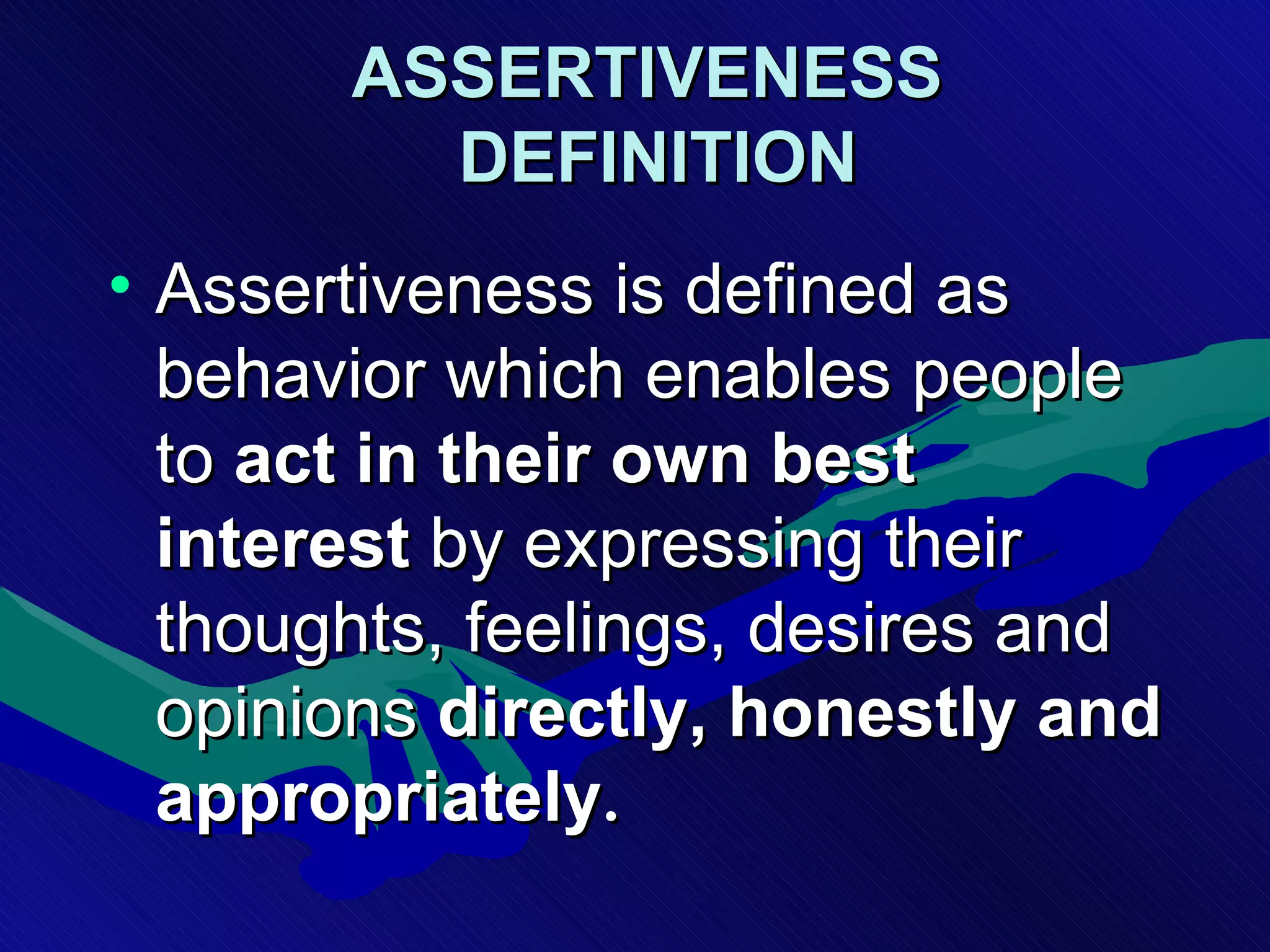 ASSERTIVENESS  DEFINITION   Assertiveness is defined as behavior which enables people to  act   in their own best interest  by expressing their thoughts, feelings, desires and opinions  directly, honestly and appropriately .  