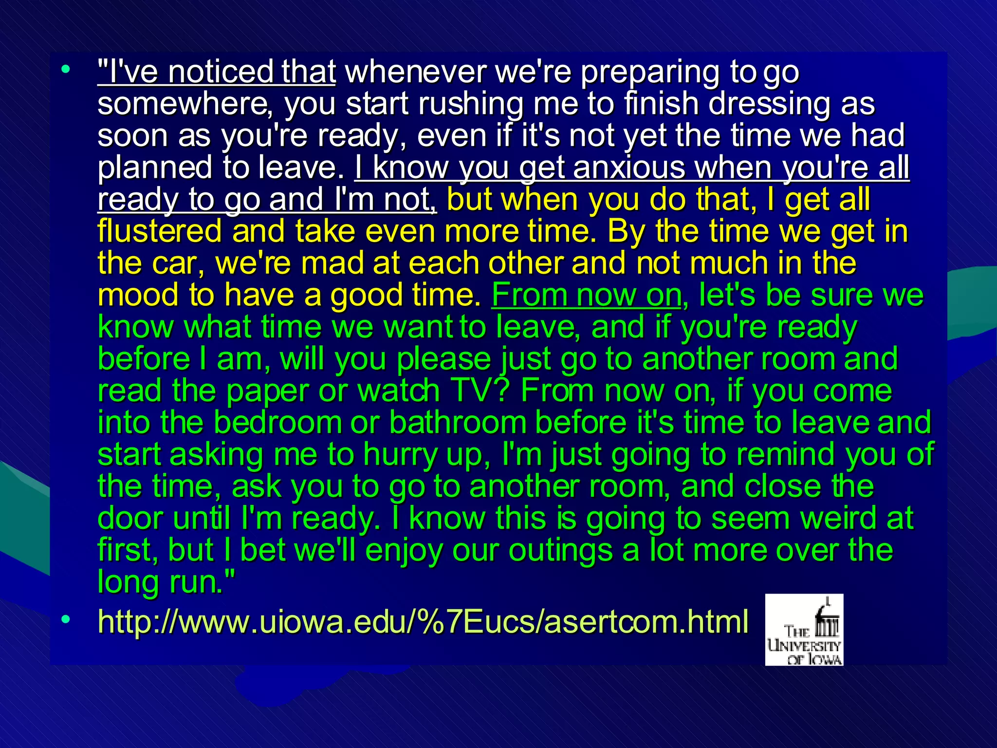 &quot;I've noticed that  whenever we're preparing to go somewhere, you start rushing me to finish dressing as soon as you're ready, even if it's not yet the time we had planned to leave.  I know you get anxious when you're all ready to go and I'm not,   but when you do that, I get all flustered and take even more time. By the time we get in the car, we're mad at each other and not much in the mood to have a good time.   From now on , let's be sure we know what time we want to leave, and if you're ready before I am, will you please just go to another room and read the paper or watch TV? From now on, if you come into the bedroom or bathroom before it's time to leave and start asking me to hurry up, I'm just going to remind you of the time, ask you to go to another room, and close the door until I'm ready. I know this is going to seem weird at first, but I bet we'll enjoy our outings a lot more over the long run.&quot;   http://www.uiowa.edu/%7Eucs/asertcom.html 