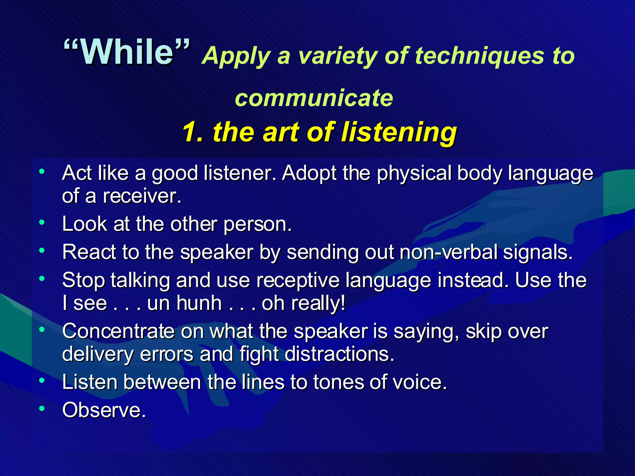 “ While”  Apply a variety of techniques to communicate   1. the art of listening Act like a good listener. Adopt the physical body language of a receiver. Look at the other person.  React to the speaker by sending out non-verbal signals.  Stop talking and use receptive language instead. Use the I see . . . un hunh . . . oh really!  Concentrate on what the speaker is saying, skip over delivery errors and fight distractions. Listen between the lines to tones of voice. Observe. 