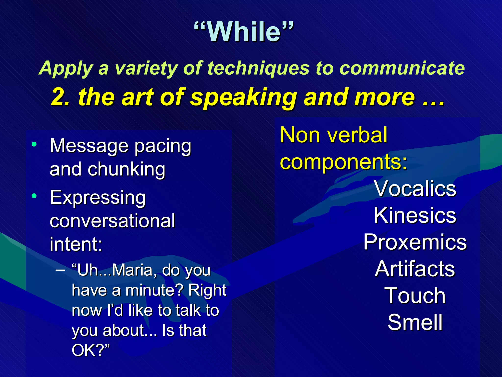 Message pacing and chunking Expressing conversational intent: “ Uh...Maria, do you have a minute? Right now I’d like to talk to you about... Is that OK?” “ While”    Apply a variety of techniques to communicate   2. the art of speaking and more … Non verbal components: Vocalics Kinesics Proxemics Artifacts Touch Smell 