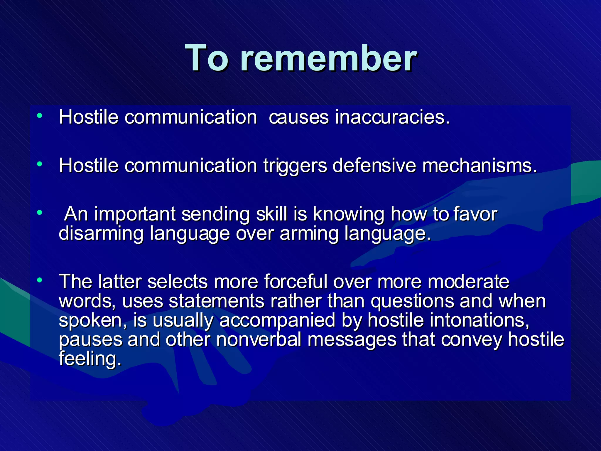To remember Hostile communication  causes inaccuracies. Hostile communication triggers defensive mechanisms. An important sending skill is knowing how to favor disarming language over arming language.  The latter selects more forceful over more moderate words, uses statements rather than questions and when spoken, is usually accompanied by hostile intonations, pauses and other nonverbal messages that convey hostile feeling.  