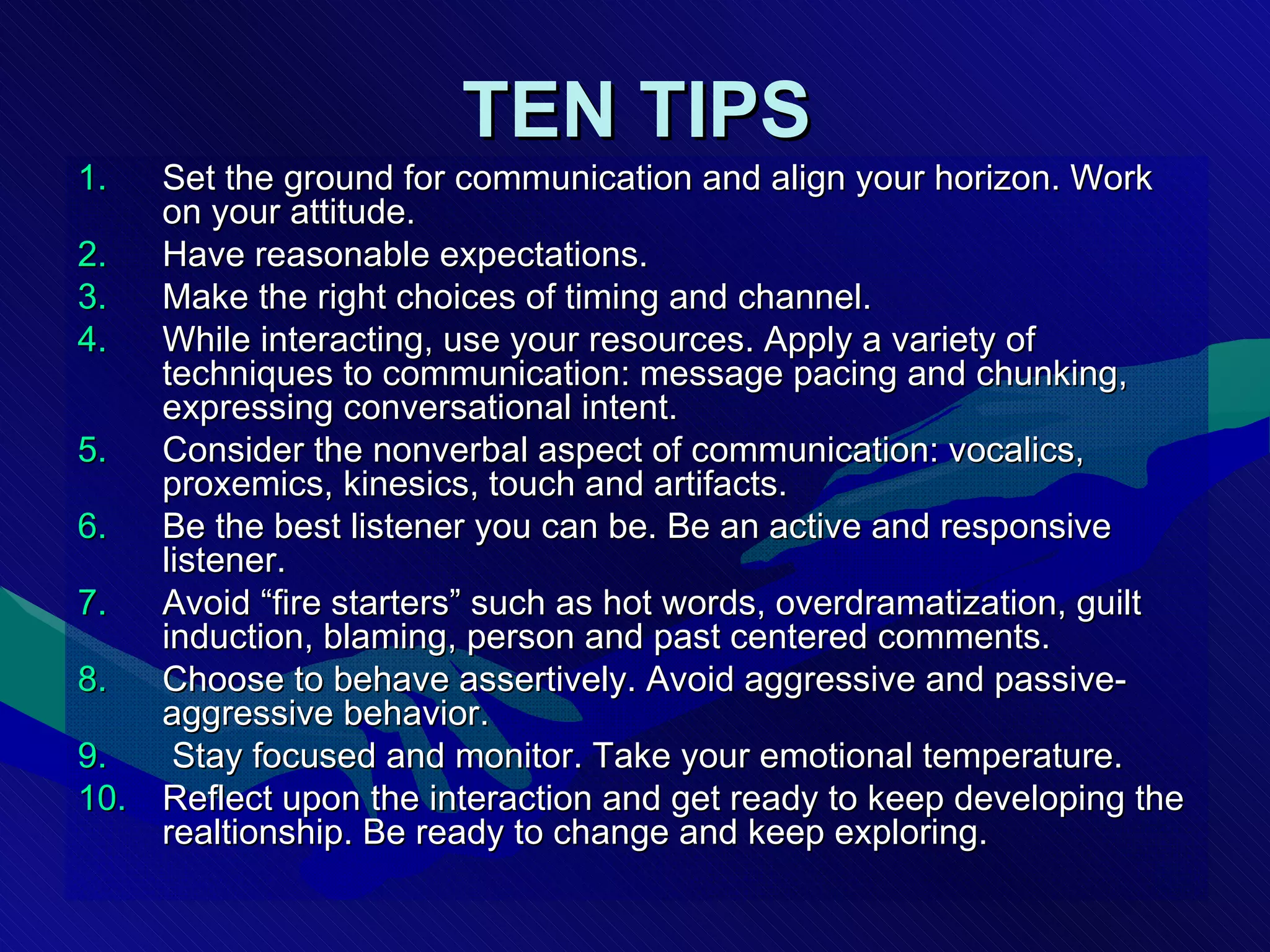 TEN TIPS Set the ground for communication and align your horizon. Work on your attitude.  Have reasonable expectations. Make the right choices of timing and channel. While interacting, use your resources. Apply a variety of techniques to communication: message pacing and chunking, expressing conversational intent. Consider the nonverbal aspect of communication: vocalics, proxemics, kinesics, touch and artifacts.  Be the best listener you can be. Be an active and responsive listener.  Avoid “fire starters” such as hot words, overdramatization, guilt induction, blaming, person and past centered comments. Choose to behave assertively. Avoid aggressive and passive-aggressive behavior. Stay focused and monitor. Take your emotional temperature. Reflect upon the interaction and get ready to keep developing the realtionship. Be ready to change and keep exploring. 