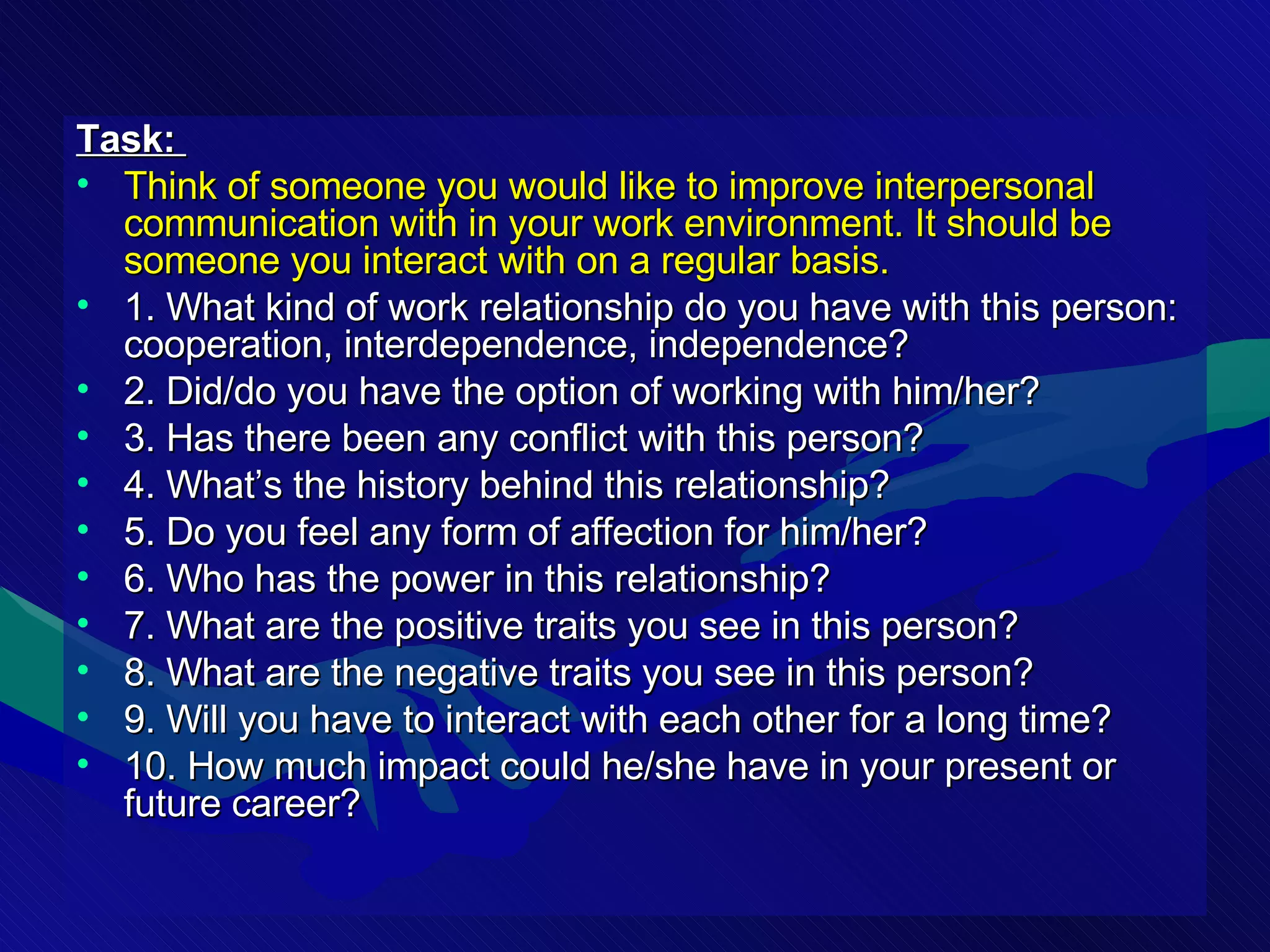 Task:  Think of someone you would like to improve interpersonal communication with in your work environment. It should be someone you interact with on a regular basis. 1. What kind of work relationship do you have with this person: cooperation, interdependence, independence? 2. Did/do you have the option of working with him/her? 3. Has there been any conflict with this person? 4. What’s the history behind this relationship? 5. Do you feel any form of affection for him/her? 6. Who has the power in this relationship? 7. What are the positive traits you see in this person? 8. What are the negative traits you see in this person? 9. Will you have to interact with each other for a long time? 10. How much impact could he/she have in your present or future career? 