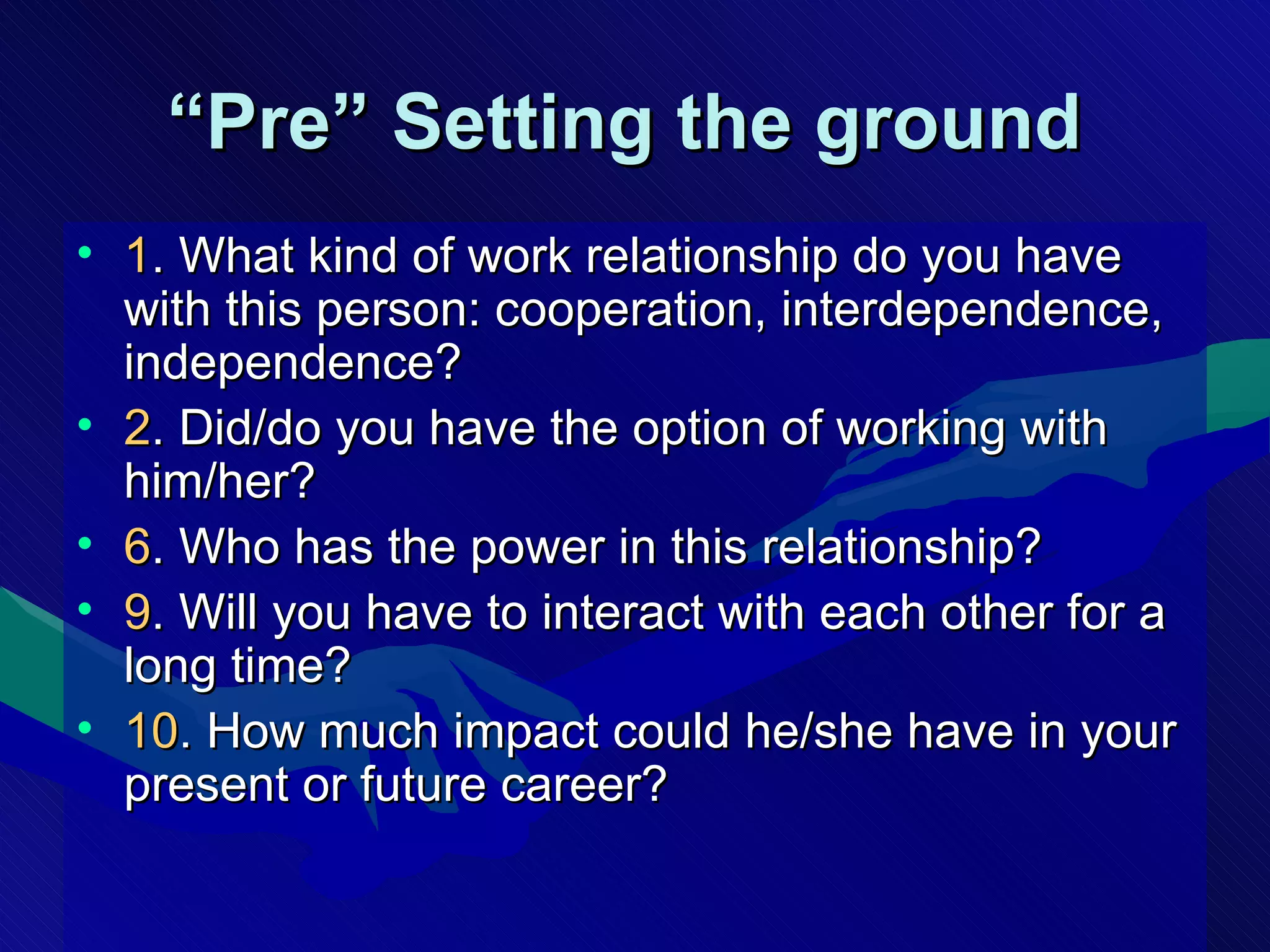 “ Pre” Setting the ground   1 . What kind of work relationship do you have with this person: cooperation, interdependence, independence? 2 . Did/do you have the option of working with him/her? 6 . Who has the power in this relationship? 9 . Will you have to interact with each other for a long time? 10 . How much impact could he/she have in your present or future career? 