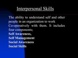 Interpersonal Skills
The ability to understand self and other
people in an organization to work
Co-operatively with them. It includes
four components;
Self Awareness,
Self Management
Social Awareness
Social Skills
 