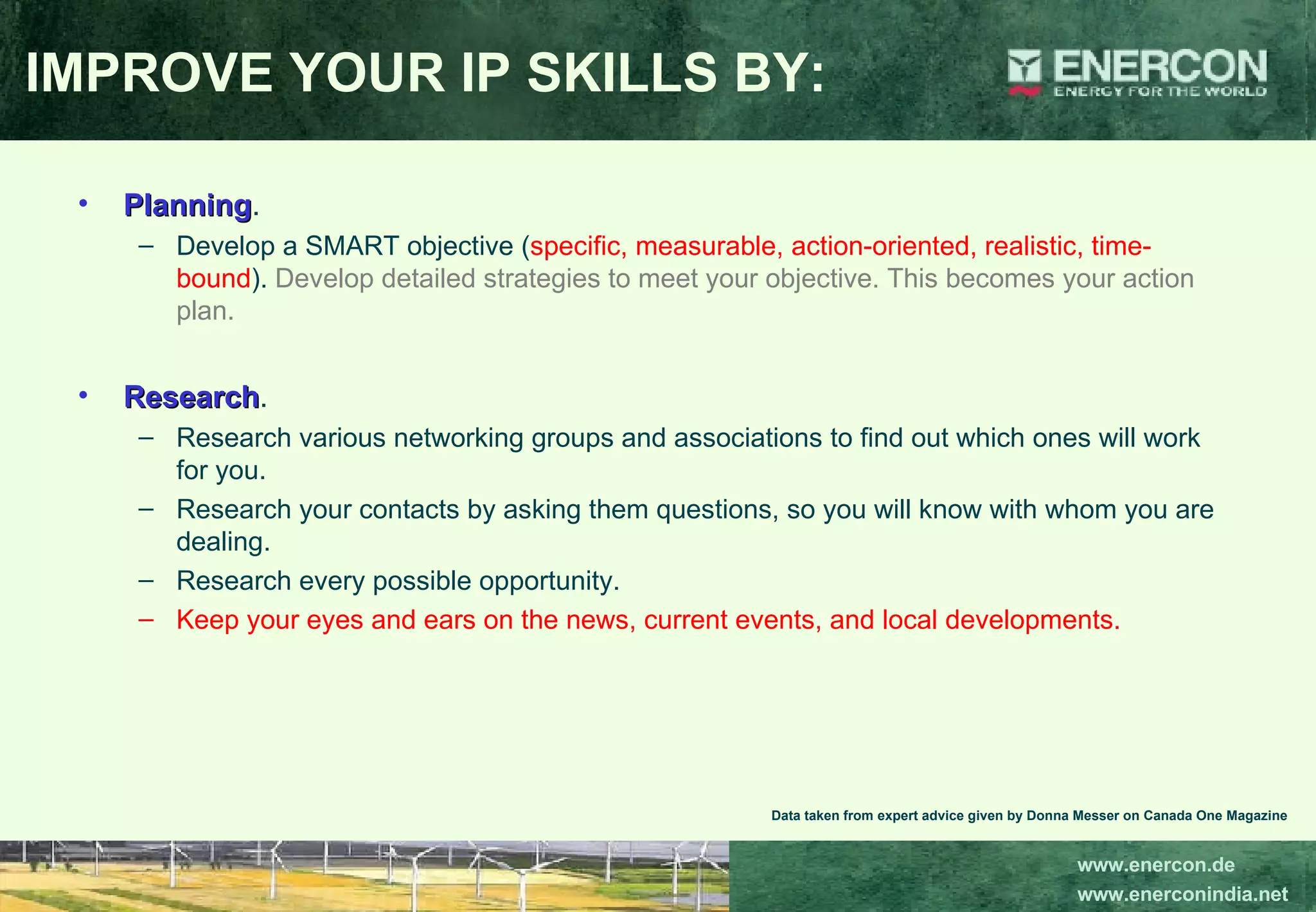 IMPROVE YOUR IP SKILLS BY: Planning .  Develop a SMART objective ( specific, measurable, action-oriented, realistic, time-bound ).  Develop detailed strategies to meet your objective. This becomes your action plan.  Research .  Research various networking groups and associations to find out which ones will work for you.  Research your contacts by asking them questions, so you will know with whom you are dealing.  Research every possible opportunity.  Keep your eyes and ears on the news, current events, and local developments.  Data taken from expert advice given by Donna Messer on Canada One Magazine 