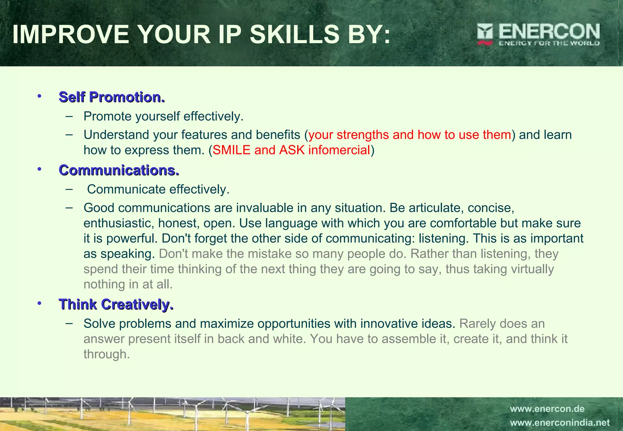 Self Promotion.   Promote yourself effectively.  Understand your features and benefits ( your strengths and how to use them ) and learn how to express them. ( SMILE and ASK infomercial ) Communications. Communicate effectively.  Good communications are invaluable in any situation. Be articulate, concise, enthusiastic, honest, open. Use language with which you are comfortable but make sure it is powerful. Don't forget the other side of communicating: listening. This is as important as speaking.  Don't make the mistake so many people do. Rather than listening, they spend their time thinking of the next thing they are going to say, thus taking virtually nothing in at all.   Think Creatively.   Solve problems and maximize opportunities with innovative ideas.  Rarely does an answer present itself in back and white. You have to assemble it, create it, and think it through. IMPROVE YOUR IP SKILLS BY: 