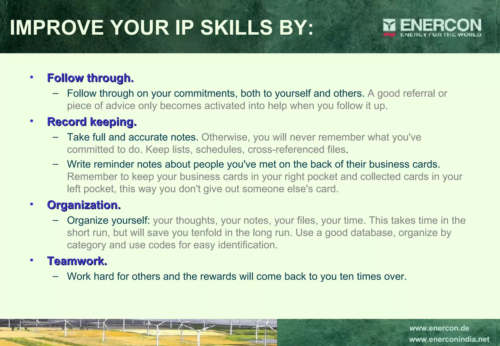Follow through.   Follow through on your commitments, both to yourself and others.  A good referral or piece of advice only becomes activated into help when you follow it up.   Record keeping.   Take full and accurate notes.  Otherwise, you will never remember what you've committed to do. Keep lists, schedules, cross-referenced files .  Write reminder notes about people you've met on the back of their business cards.  Remember to keep your business cards in your right pocket and collected cards in your left pocket, this way you don't give out someone else's card. Organization.   Organize yourself:  your thoughts, your notes, your files, your time. This takes time in the short run, but will save you tenfold in the long run. Use a good database, organize by category and use codes for easy identification.   Teamwork.  Work hard for others and the rewards will come back to you ten times over. IMPROVE YOUR IP SKILLS BY: 