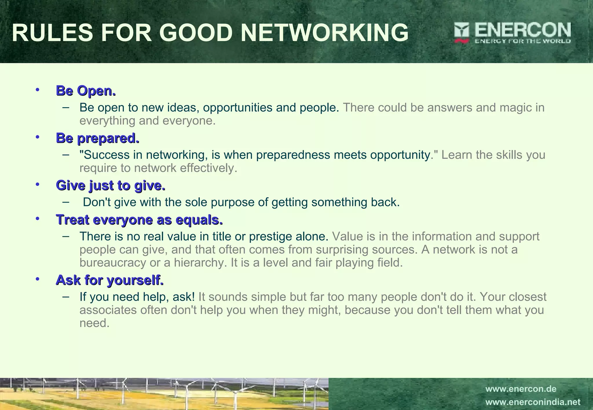 RULES FOR GOOD NETWORKING Be Open.   Be open to new ideas, opportunities and people.  There could be answers and magic in everything and everyone.  Be prepared.  &quot;Success in networking, is when preparedness meets opportunity .&quot; Learn the skills you require to network effectively.  Give just to give. Don't give with the sole purpose of getting something back.  Treat everyone as equals.   There is no real value in title or prestige alone.  Value is in the information and support people can give, and that often comes from surprising sources. A network is not a bureaucracy or a hierarchy. It is a level and fair playing field.   Ask for yourself.   If you need help, ask!  It sounds simple but far too many people don't do it. Your closest associates often don't help you when they might, because you don't tell them what you need. 