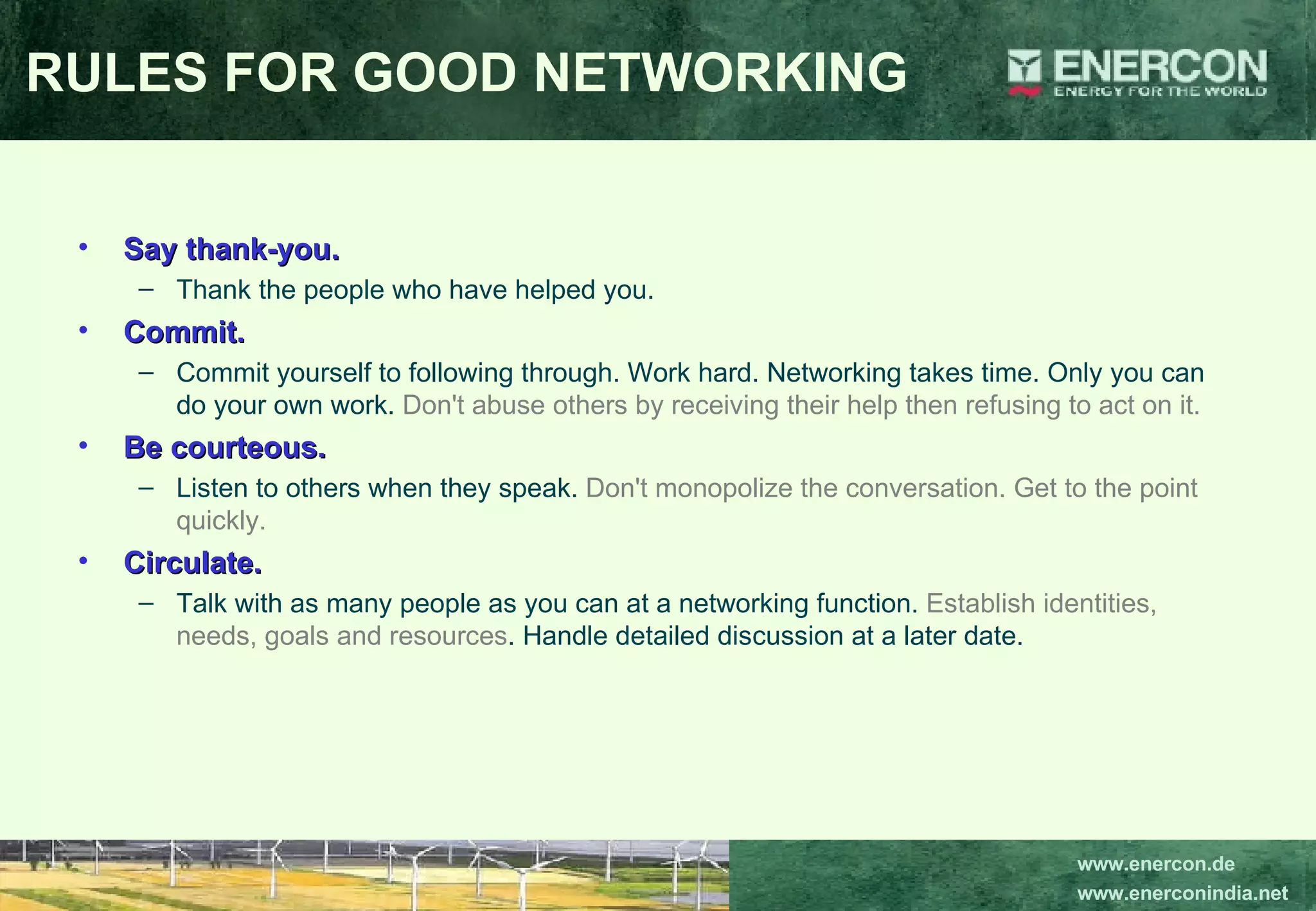 Say thank-you.   Thank the people who have helped you.  Commit.   Commit yourself to following through. Work hard. Networking takes time. Only you can do your own work.  Don't abuse others by receiving their help then refusing to act on it.  Be courteous.   Listen to others when they speak.  Don't monopolize the conversation. Get to the point quickly.  Circulate.  Talk with as many people as you can at a networking function.  Establish identities, needs, goals and resources . Handle detailed discussion at a later date.  RULES FOR GOOD NETWORKING 
