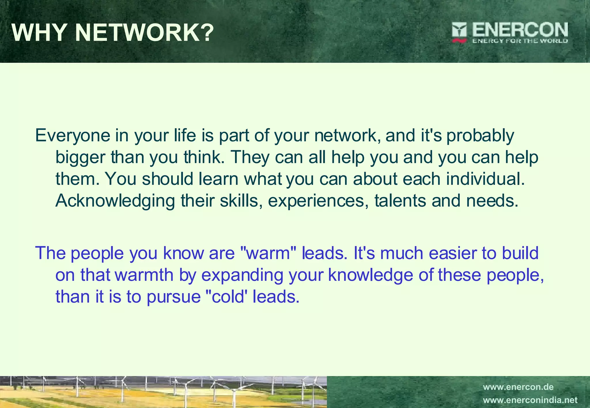 WHY NETWORK? Everyone in your life is part of your network, and it's probably bigger than you think. They can all help you and you can help them. You should learn what you can about each individual. Acknowledging their skills, experiences, talents and needs.  The people you know are &quot;warm&quot; leads. It's much easier to build on that warmth by expanding your knowledge of these people, than it is to pursue &quot;cold' leads.   