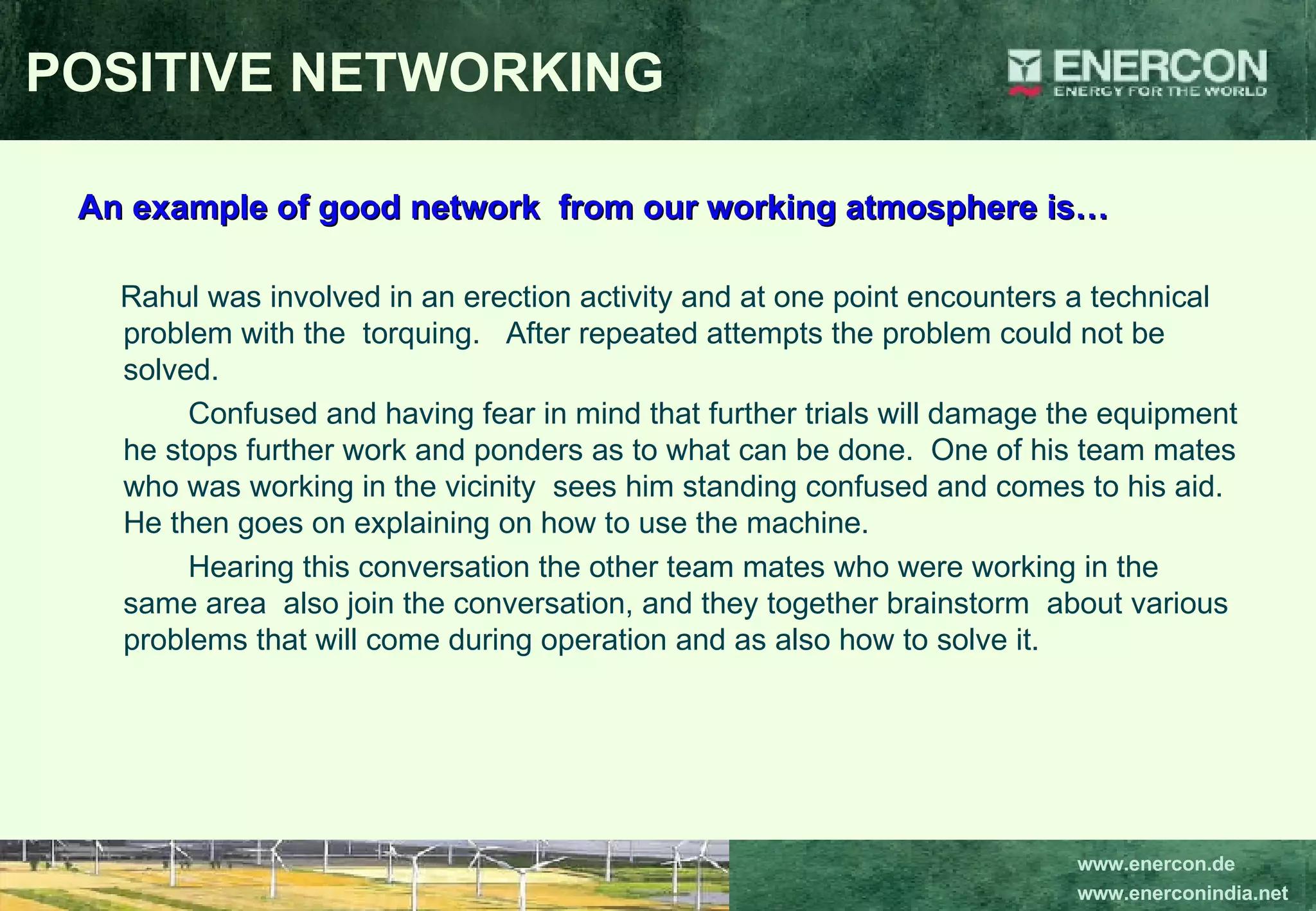 POSITIVE NETWORKING An example of good network  from our working atmosphere is… Rahul was involved in an erection activity and at one point encounters a technical  problem with the  torquing.  After repeated attempts the problem could not be solved. Confused and having fear in mind that further trials will damage the equipment he stops further work and ponders as to what can be done.  One of his team mates who was working in the vicinity  sees him standing confused and comes to his aid.  He then goes on explaining on how to use the machine. Hearing this conversation the other team mates who were working in the same area  also join the conversation, and they together brainstorm  about various problems that will come during operation and as also how to solve it. 