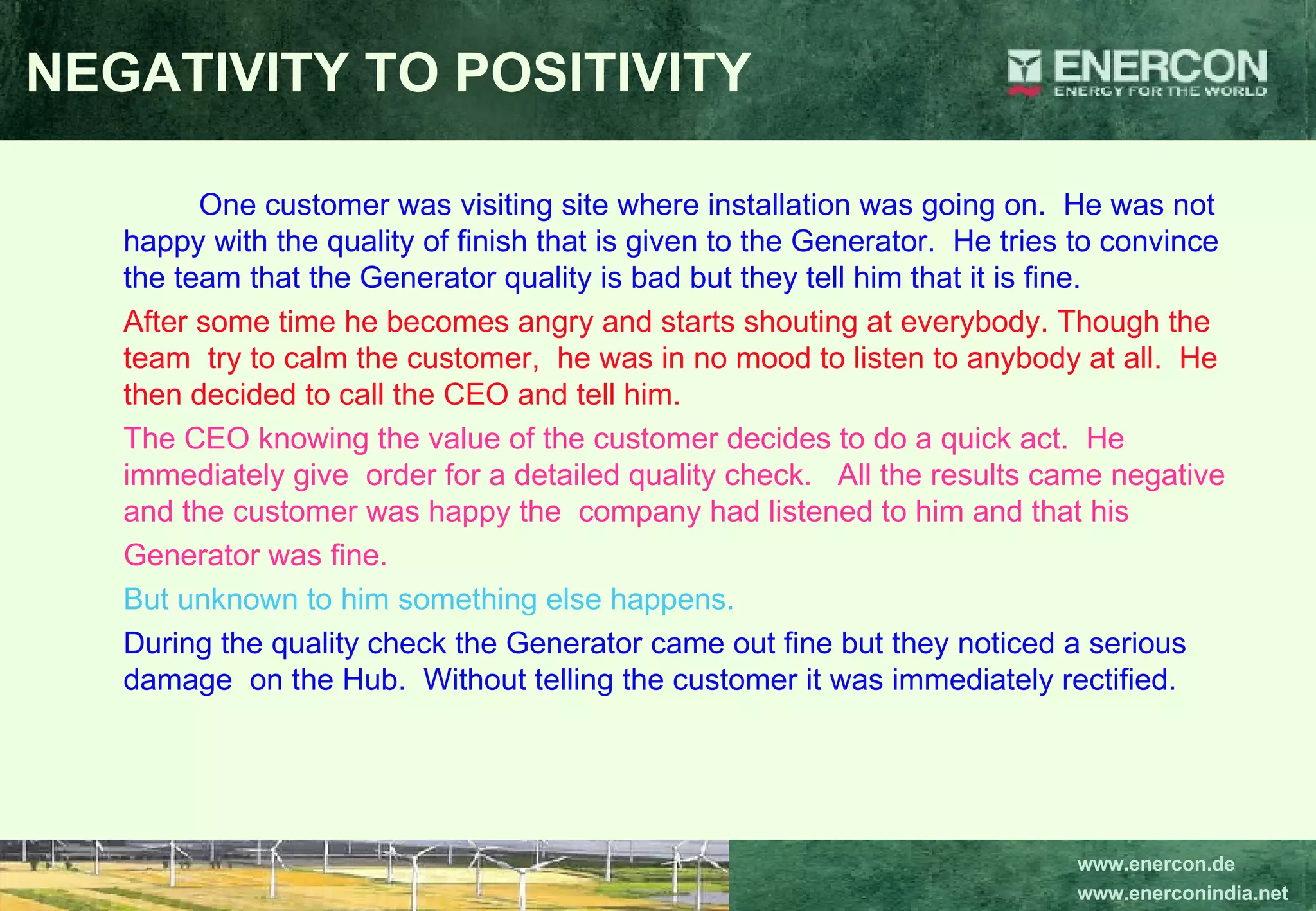 NEGATIVITY TO POSITIVITY One customer was visiting site where installation was going on.  He was not happy with the quality of finish that is given to the Generator.  He tries to convince the team that the Generator quality is bad but they tell him that it is fine.   After some time he becomes angry and starts shouting at everybody. Though the  team  try to calm the customer,  he was in no mood to listen to anybody at all.  He then decided to call the CEO and tell him. The CEO knowing the value of the customer decides to do a quick act.  He immediately give  order for a detailed quality check.  All the results came negative and the customer was happy the  company had listened to him and that his  Generator was fine.   But unknown to him something else happens.   During the quality check the Generator came out fine but they noticed a serious damage  on the Hub.  Without telling the customer it was immediately rectified. 