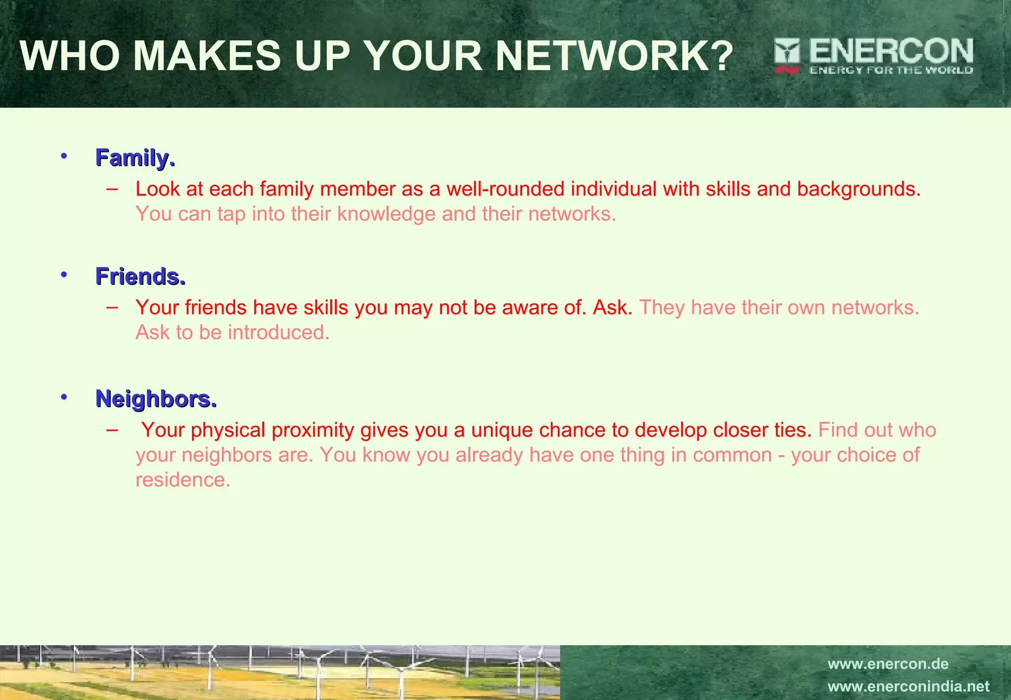 WHO MAKES UP YOUR NETWORK? Family.   Look at each family member as a well-rounded individual with skills and backgrounds.  You can tap into their knowledge and their networks.   Friends.   Your friends have skills you may not be aware of. Ask.  They have their own networks. Ask to be introduced.  Neighbors. Your physical proximity gives you a unique chance to develop closer ties.  Find out who your neighbors are. You know you already have one thing in common - your choice of residence.  