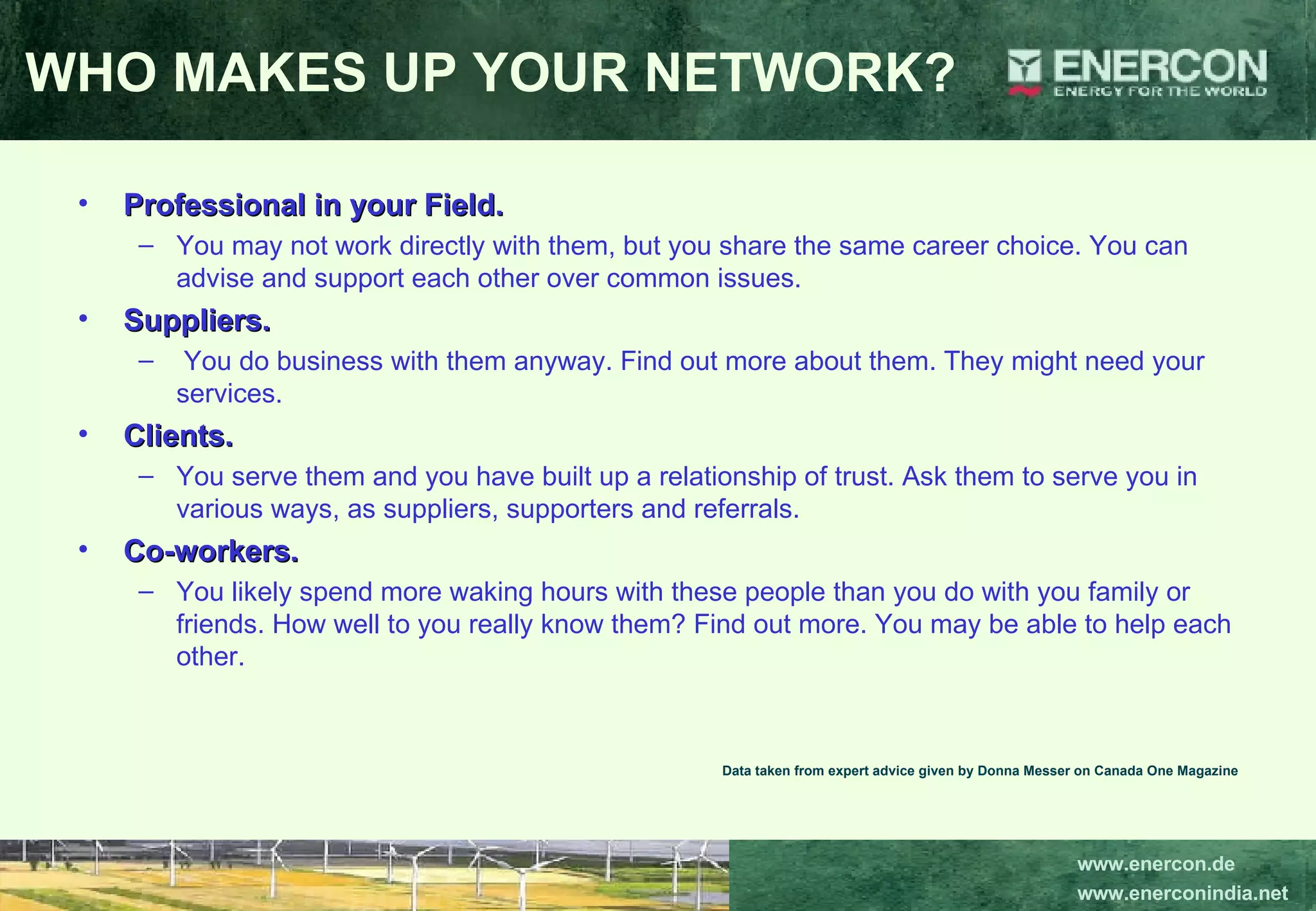 Professional in your Field.   You may not work directly with them, but you share the same career choice. You can advise and support each other over common issues.  Suppliers. You do business with them anyway. Find out more about them. They might need your services.  Clients.   You serve them and you have built up a relationship of trust. Ask them to serve you in various ways, as suppliers, supporters and referrals.  Co-workers.  You likely spend more waking hours with these people than you do with you family or friends. How well to you really know them? Find out more. You may be able to help each other.   Data taken from expert advice given by Donna Messer on Canada One Magazine WHO MAKES UP YOUR NETWORK? 