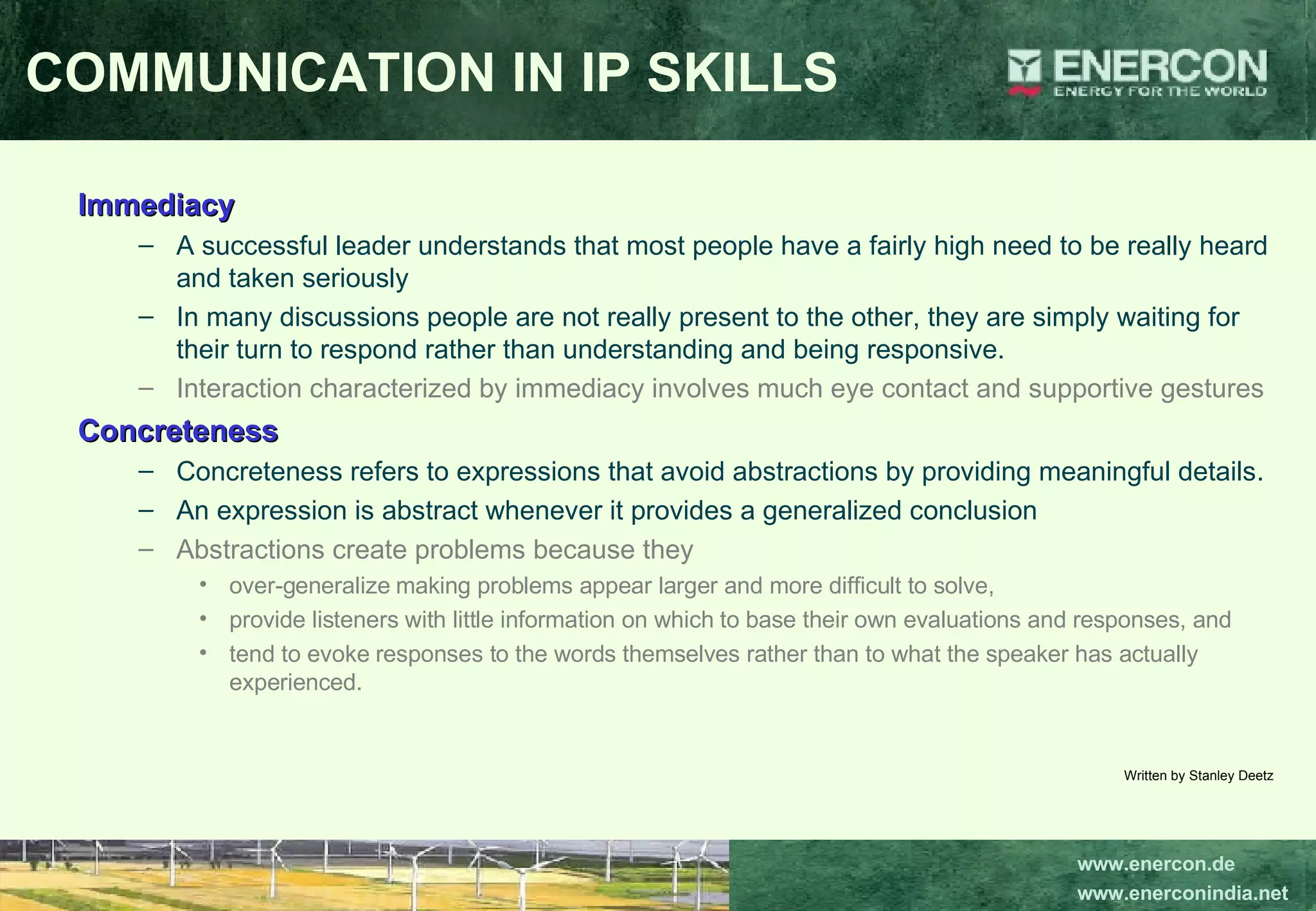 Immediacy A successful leader understands that most people have a fairly high need to be really heard and taken seriously  In many discussions people are not really present to the other, they are simply waiting for their turn to respond rather than understanding and being responsive.  Interaction characterized by immediacy involves much eye contact and supportive gestures   Concreteness Concreteness refers to expressions that avoid abstractions by providing meaningful details.  An expression is abstract whenever it provides a generalized conclusion  Abstractions create problems because they  over-generalize making problems appear larger and more difficult to solve,  provide listeners with little information on which to base their own evaluations and responses, and  tend to evoke responses to the words themselves rather than to what the speaker has actually experienced.  Written by Stanley Deetz COMMUNICATION IN IP SKILLS 