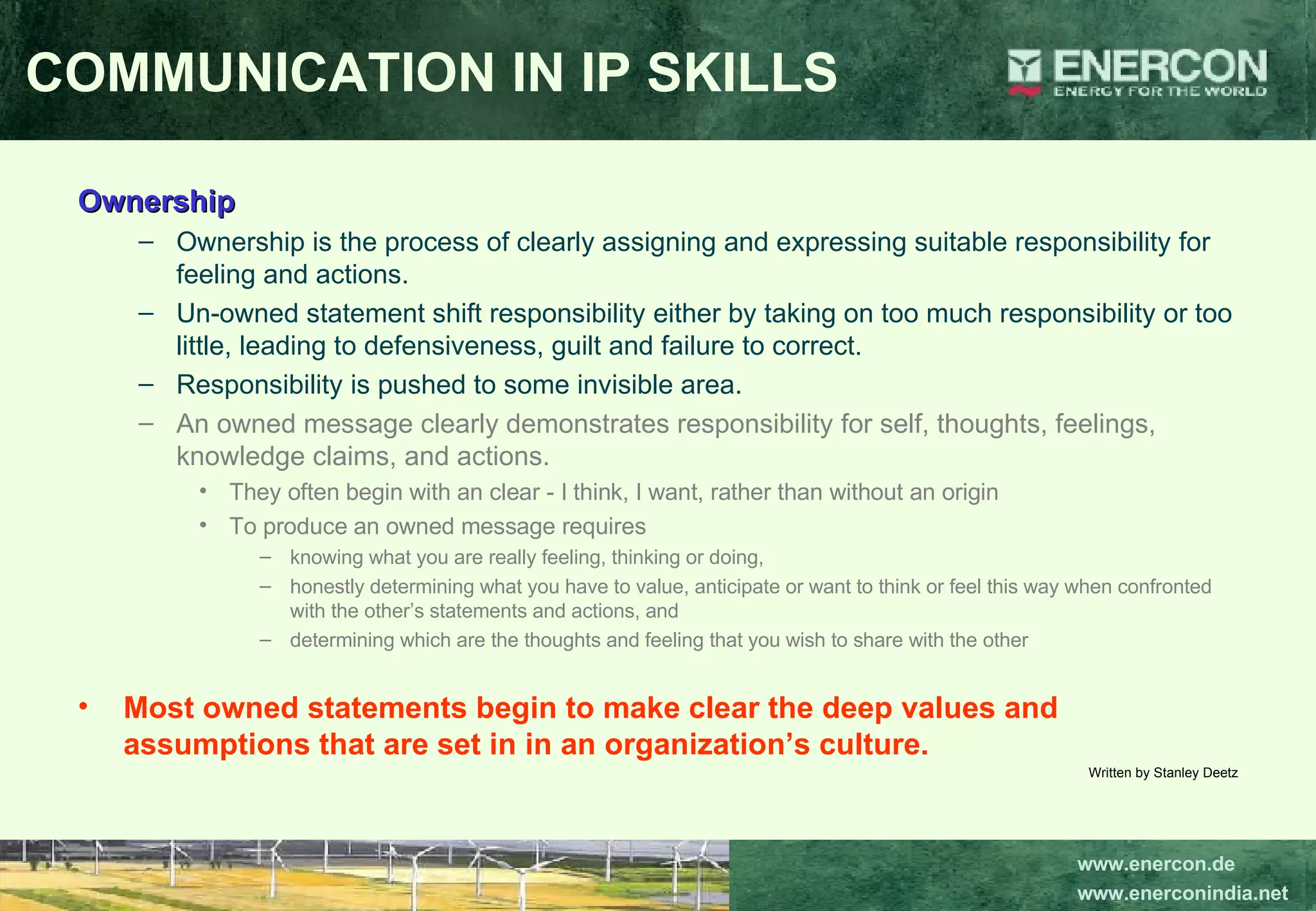 Ownership Ownership is the process of clearly assigning and expressing suitable responsibility for feeling and actions.  Un-owned statement shift responsibility either by taking on too much responsibility or too little, leading to defensiveness, guilt and failure to correct.  Responsibility is pushed to some invisible area.  An owned message clearly demonstrates responsibility for self, thoughts, feelings, knowledge claims, and actions.  They often begin with an clear - I think, I want, rather than without an origin  To produce an owned message requires  knowing what you are really feeling, thinking or doing,  honestly determining what you have to value, anticipate or want to think or feel this way when confronted with the other’s statements and actions, and  determining which are the thoughts and feeling that you wish to share with the other   Most owned statements begin to make clear the deep values and assumptions that are set in in an organization’s culture.   Written by Stanley Deetz COMMUNICATION IN IP SKILLS 