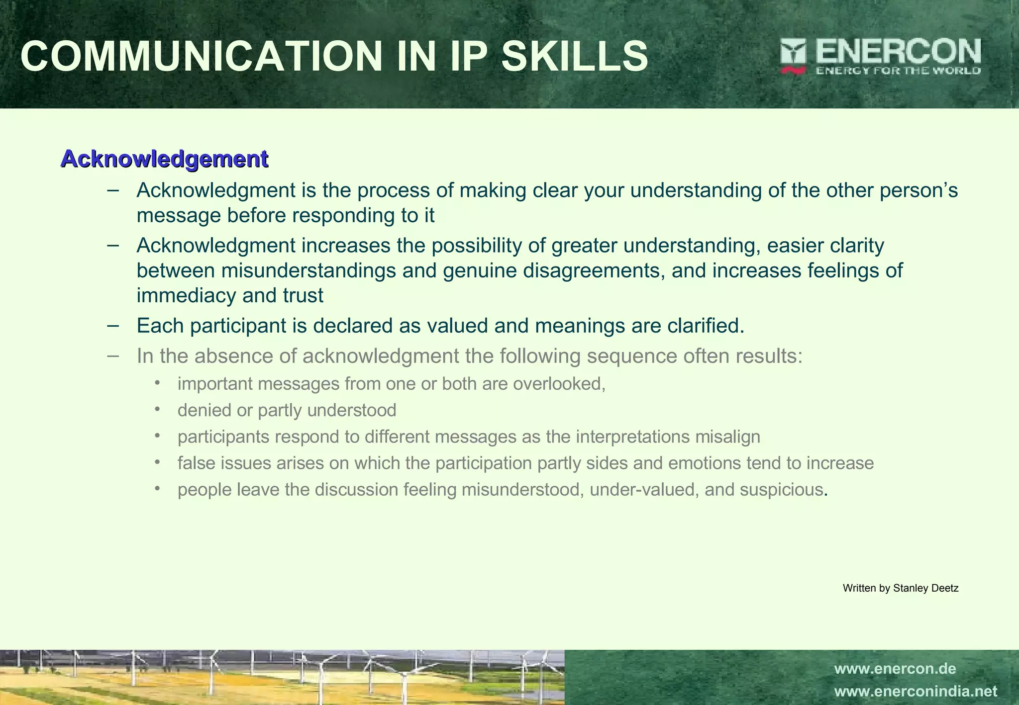 Acknowledgement Acknowledgment is the process of making clear your understanding of the other person’s message before responding to it  Acknowledgment increases the possibility of greater understanding, easier clarity between misunderstandings and genuine disagreements, and increases feelings of immediacy and trust  Each participant is declared as valued and meanings are clarified.  In the absence of acknowledgment the following sequence often results:   important messages from one or both are overlooked,  denied or partly understood participants respond to different messages as the interpretations misalign false issues arises on which the participation partly sides and emotions tend to increase people leave the discussion feeling misunderstood, under-valued, and suspicious .  Written by Stanley Deetz COMMUNICATION IN IP SKILLS 
