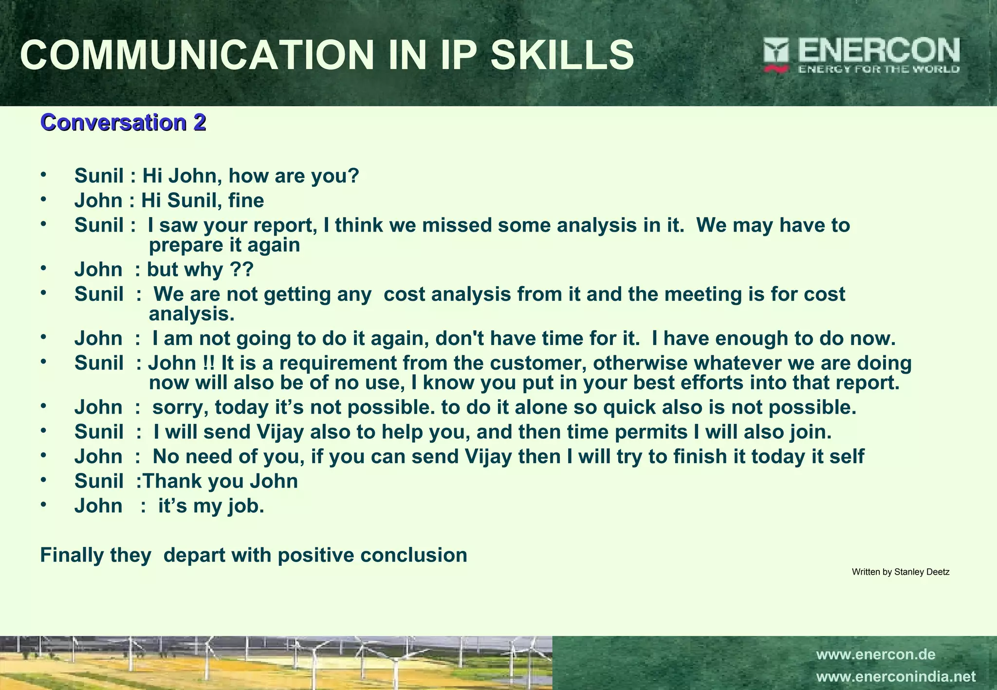 Conversation 2 Sunil : Hi John, how are you? John : Hi Sunil, fine Sunil :  I saw your report, I think we missed some analysis in it.  We may have to      prepare it again John  : but why ?? Sunil  :  We are not getting any  cost analysis from it and the meeting is for cost      analysis. John  :  I am not going to do it again, don't have time for it.  I have enough to do now. Sunil  : John !! It is a requirement from the customer, otherwise whatever we are doing    now will also be of no use, I know you put in your best efforts into that report. John  :  sorry, today it’s not possible. to do it alone so quick also is not possible. Sunil  :  I will send Vijay also to help you, and then time permits I will also join. John  :  No need of you, if you can send Vijay then I will try to finish it today it self Sunil  :Thank you John John  :  it’s my job. Finally they  depart with positive conclusion Written by Stanley Deetz COMMUNICATION IN IP SKILLS 